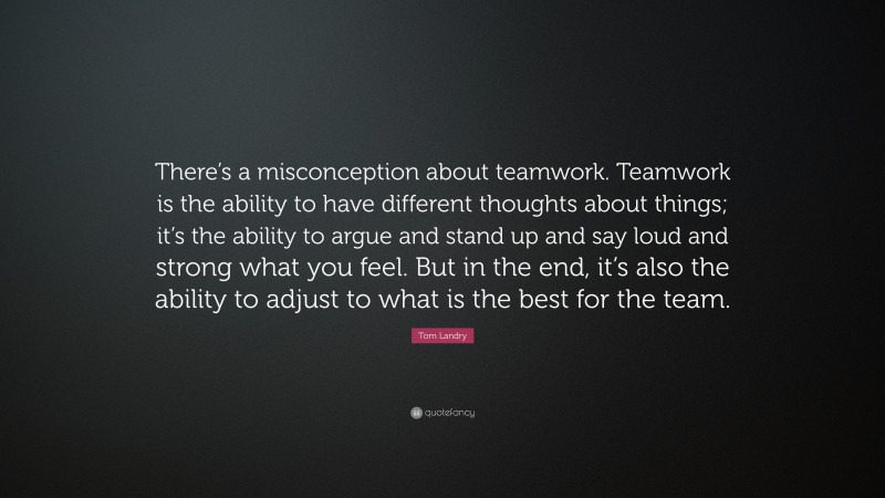 Tom Landry Quote: “There’s a misconception about teamwork. Teamwork is the ability to have different thoughts about things; it’s the ability to argue and stand up and say loud and strong what you feel. But in the end, it’s also the ability to adjust to what is the best for the team.”