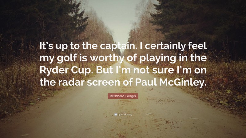 Bernhard Langer Quote: “It’s up to the captain. I certainly feel my golf is worthy of playing in the Ryder Cup. But I’m not sure I’m on the radar screen of Paul McGinley.”