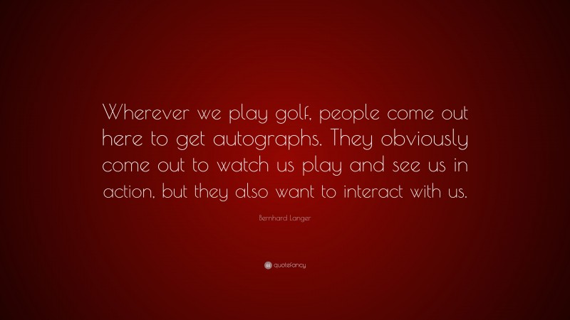 Bernhard Langer Quote: “Wherever we play golf, people come out here to get autographs. They obviously come out to watch us play and see us in action, but they also want to interact with us.”