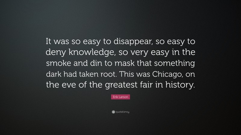 Erik Larson Quote: “It was so easy to disappear, so easy to deny knowledge, so very easy in the smoke and din to mask that something dark had taken root. This was Chicago, on the eve of the greatest fair in history.”