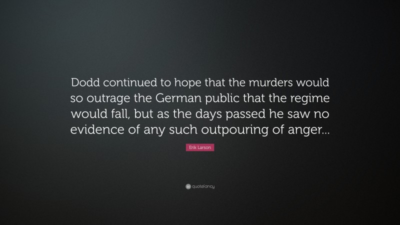 Erik Larson Quote: “Dodd continued to hope that the murders would so outrage the German public that the regime would fall, but as the days passed he saw no evidence of any such outpouring of anger...”