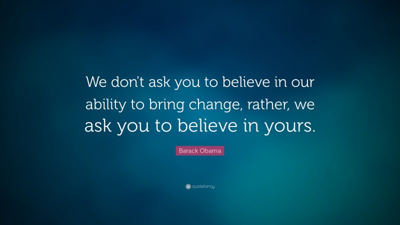 Barack Obama Quote: “We don't ask you to believe in our ability to bring change, rather, we ask you to believe in yours.”