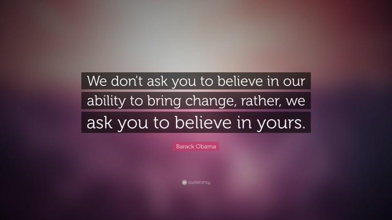 Barack Obama Quote: “We don't ask you to believe in our ability to bring change, rather, we ask you to believe in yours.”