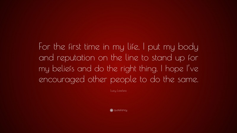 Lucy Lawless Quote: “For the first time in my life, I put my body and reputation on the line to stand up for my beliefs and do the right thing. I hope I’ve encouraged other people to do the same.”