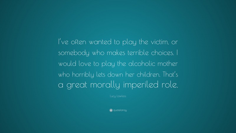 Lucy Lawless Quote: “I’ve often wanted to play the victim, or somebody who makes terrible choices. I would love to play the alcoholic mother who horribly lets down her children. That’s a great morally imperiled role.”
