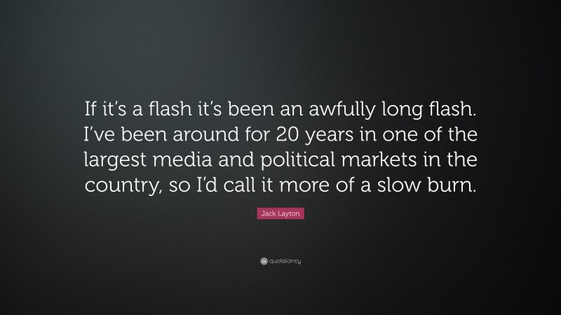 Jack Layton Quote: “If it’s a flash it’s been an awfully long flash. I’ve been around for 20 years in one of the largest media and political markets in the country, so I’d call it more of a slow burn.”