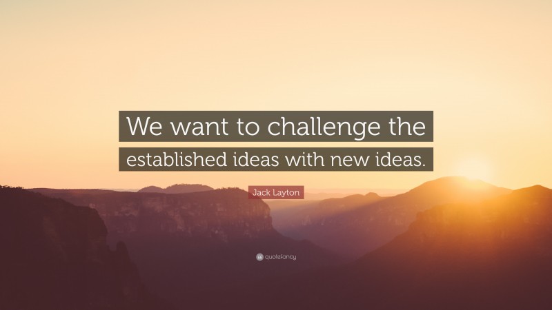 Jack Layton Quote: “We want to challenge the established ideas with new ideas.”
