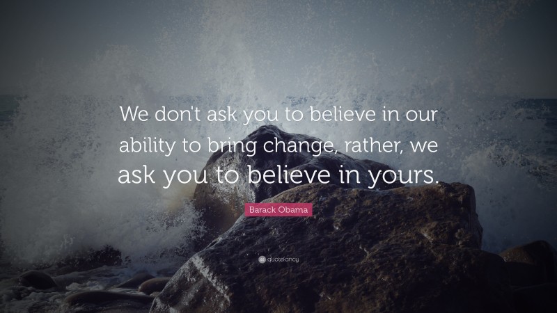 Barack Obama Quote: “We don't ask you to believe in our ability to bring change, rather, we ask you to believe in yours.”