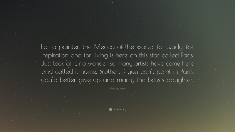 Alan Jay Lerner Quote: “For a painter, the Mecca of the world, for study, for inspiration and for living is here on this star called Paris. Just look at it, no wonder so many artists have come here and called it home. Brother, if you can’t paint in Paris, you’d better give up and marry the boss’s daughter.”