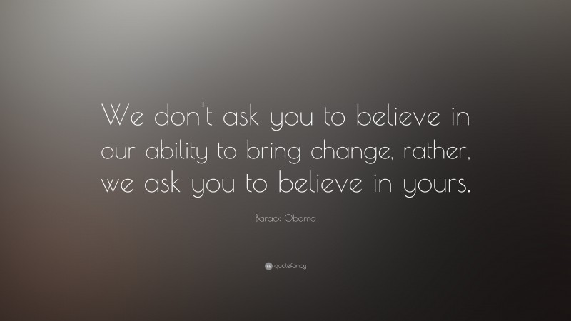Barack Obama Quote: “We don't ask you to believe in our ability to bring change, rather, we ask you to believe in yours.”