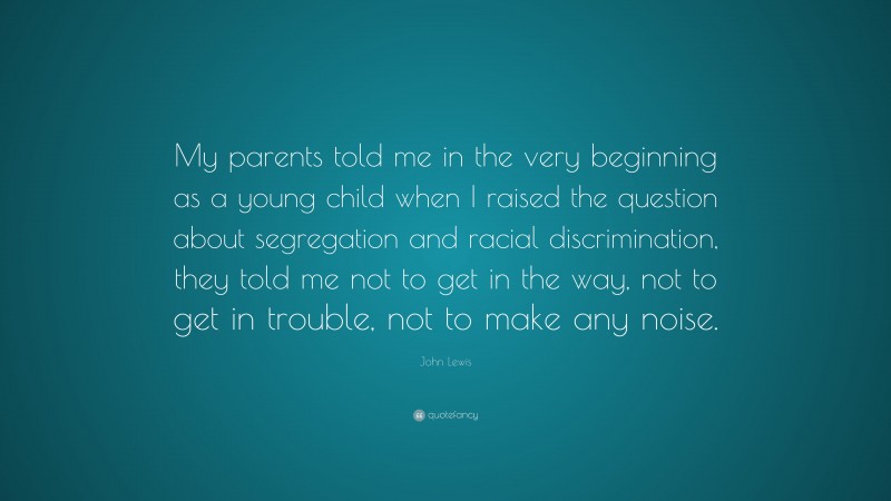 John Lewis Quote: “My parents told me in the very beginning as a young child when I raised the question about segregation and racial discrimination, they told me not to get in the way, not to get in trouble, not to make any noise.”