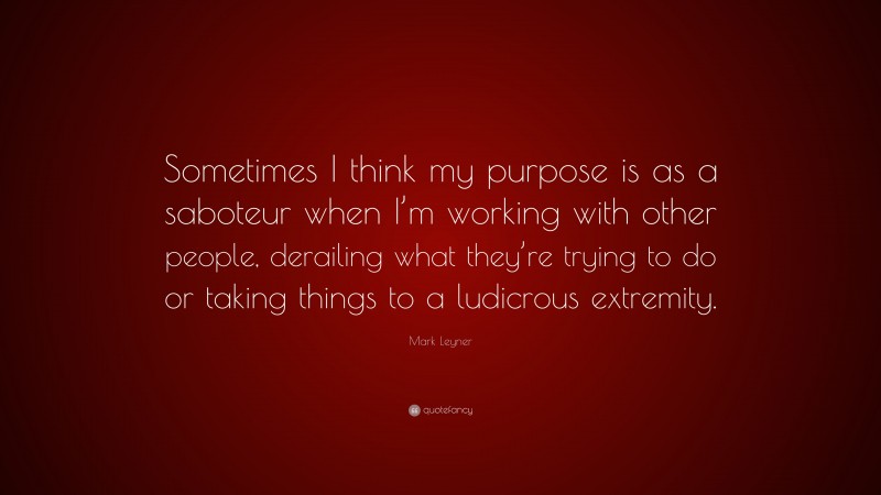 Mark Leyner Quote: “Sometimes I think my purpose is as a saboteur when I’m working with other people, derailing what they’re trying to do or taking things to a ludicrous extremity.”