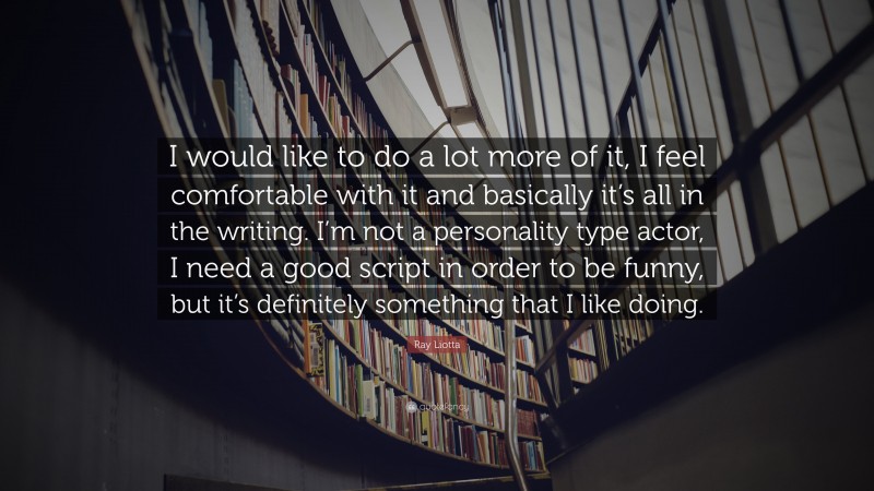 Ray Liotta Quote: “I would like to do a lot more of it, I feel comfortable with it and basically it’s all in the writing. I’m not a personality type actor, I need a good script in order to be funny, but it’s definitely something that I like doing.”