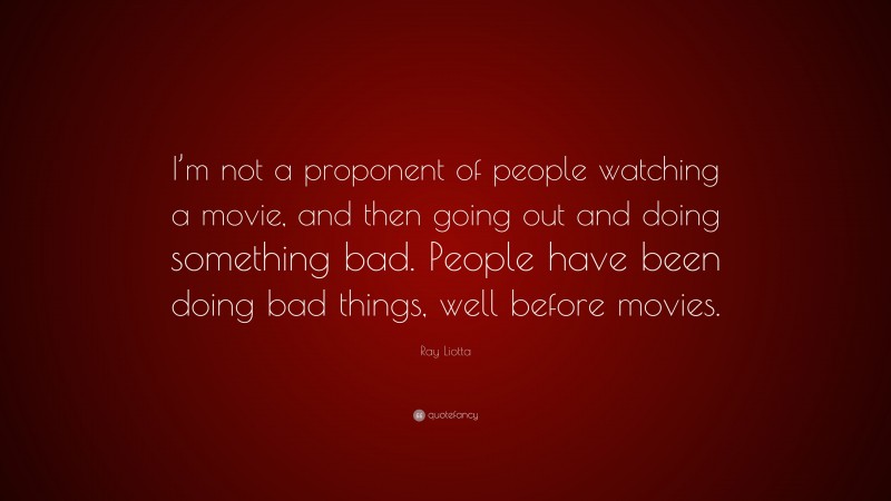 Ray Liotta Quote: “I’m not a proponent of people watching a movie, and then going out and doing something bad. People have been doing bad things, well before movies.”