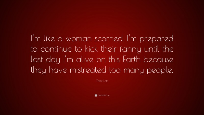 Trent Lott Quote: “I’m like a woman scorned. I’m prepared to continue to kick their fanny until the last day I’m alive on this Earth because they have mistreated too many people.”