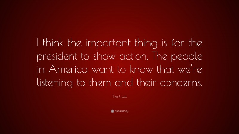 Trent Lott Quote: “I think the important thing is for the president to show action. The people in America want to know that we’re listening to them and their concerns.”