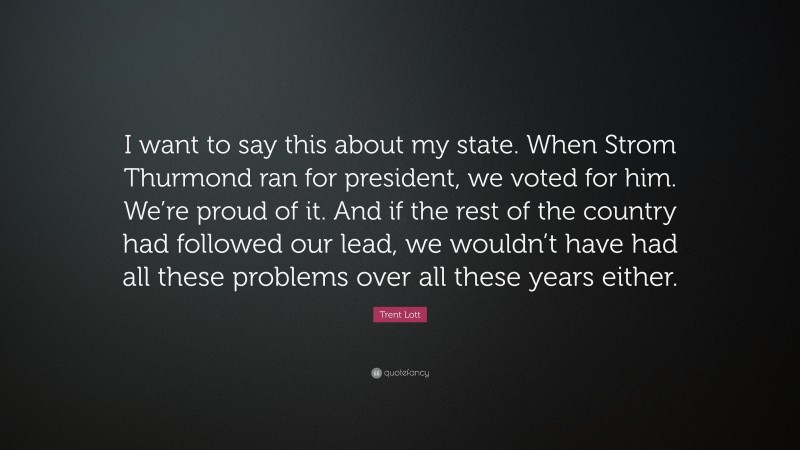 Trent Lott Quote: “I want to say this about my state. When Strom Thurmond ran for president, we voted for him. We’re proud of it. And if the rest of the country had followed our lead, we wouldn’t have had all these problems over all these years either.”