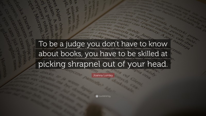 Joanna Lumley Quote: “To be a judge you don’t have to know about books, you have to be skilled at picking shrapnel out of your head.”