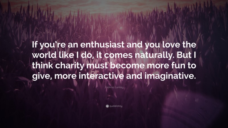 Joanna Lumley Quote: “If you’re an enthusiast and you love the world like I do, it comes naturally. But I think charity must become more fun to give, more interactive and imaginative.”