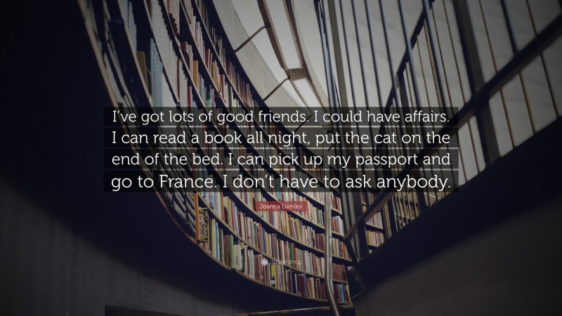 Joanna Lumley Quote: “I’ve got lots of good friends. I could have affairs. I can read a book all night, put the cat on the end of the bed. I can pick up my passport and go to France. I don’t have to ask anybody.”