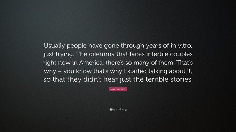 Joan Lunden Quote: “Usually people have gone through years of in vitro, just trying. The dilemma that faces infertile couples right now in America, there’s so many of them. That’s why – you know that’s why I started talking about it, so that they didn’t hear just the terrible stories.”