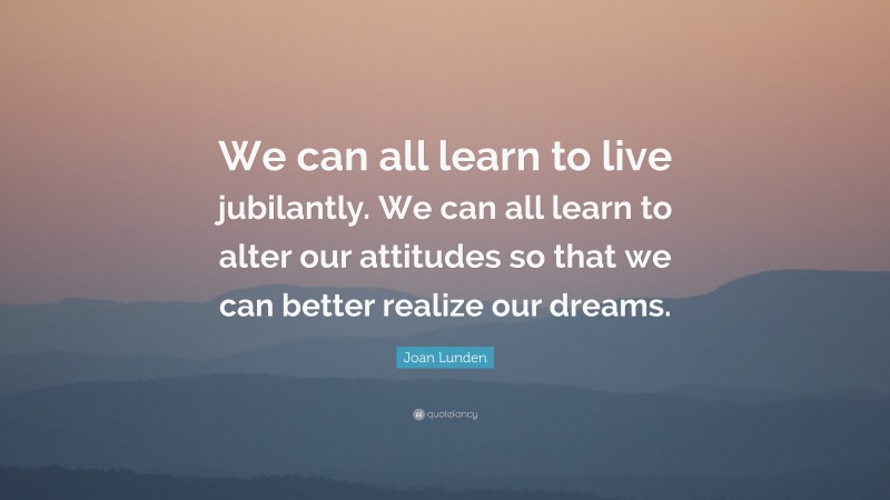 Joan Lunden Quote: “We can all learn to live jubilantly. We can all learn to alter our attitudes so that we can better realize our dreams.”