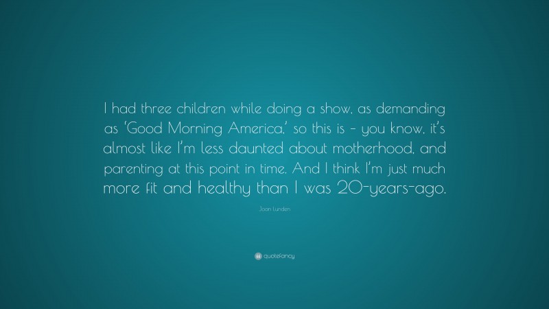 Joan Lunden Quote: “I had three children while doing a show, as demanding as ‘Good Morning America,’ so this is – you know, it’s almost like I’m less daunted about motherhood, and parenting at this point in time. And I think I’m just much more fit and healthy than I was 20-years-ago.”