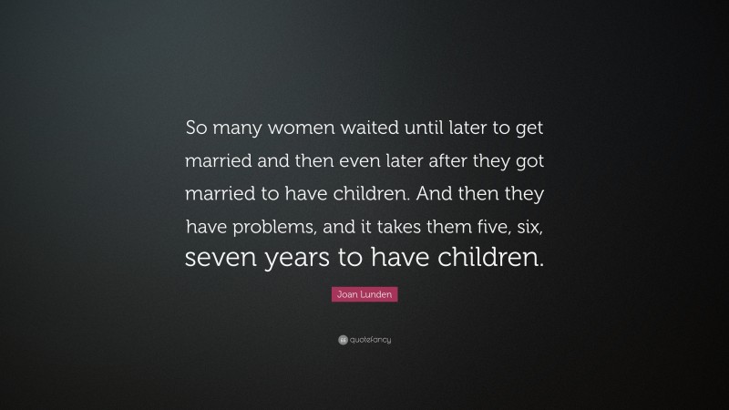 Joan Lunden Quote: “So many women waited until later to get married and then even later after they got married to have children. And then they have problems, and it takes them five, six, seven years to have children.”