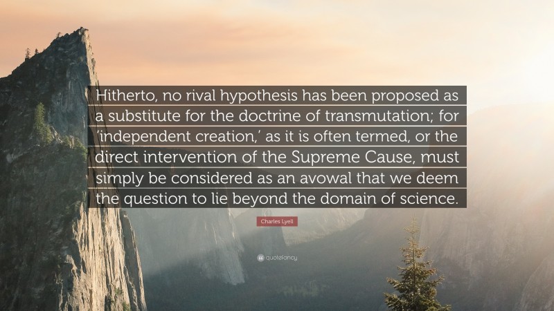 Charles Lyell Quote: “Hitherto, no rival hypothesis has been proposed as a substitute for the doctrine of transmutation; for ‘independent creation,’ as it is often termed, or the direct intervention of the Supreme Cause, must simply be considered as an avowal that we deem the question to lie beyond the domain of science.”