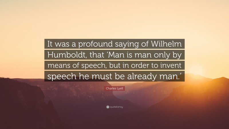 Charles Lyell Quote: “It was a profound saying of Wilhelm Humboldt, that ‘Man is man only by means of speech, but in order to invent speech he must be already man.’”