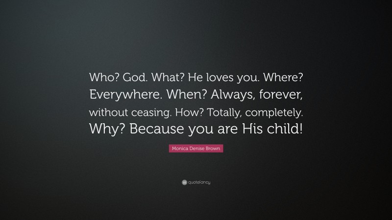 Monica Denise Brown Quote: “Who? God. What? He loves you. Where? Everywhere. When? Always, forever, without ceasing. How? Totally, completely. Why? Because you are His child!”