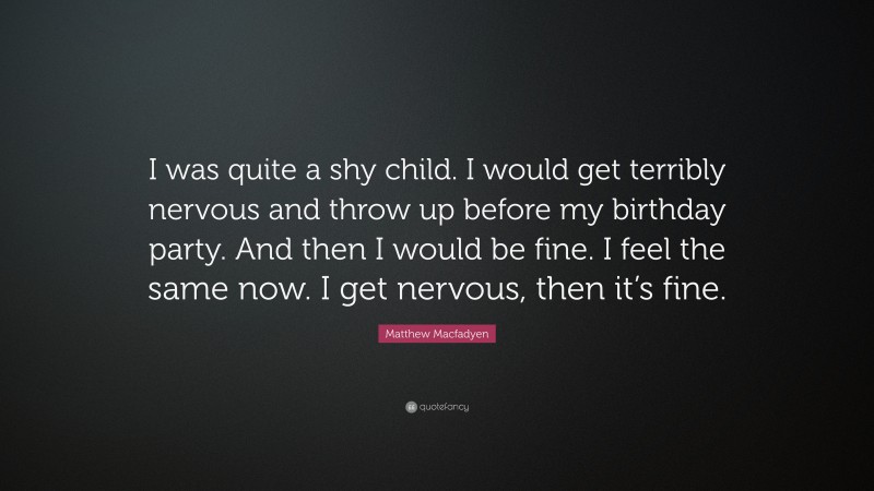 Matthew Macfadyen Quote: “I was quite a shy child. I would get terribly nervous and throw up before my birthday party. And then I would be fine. I feel the same now. I get nervous, then it’s fine.”