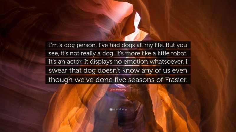 John Mahoney Quote: “I’m a dog person, I’ve had dogs all my life. But you see, it’s not really a dog. It’s more like a little robot. It’s an actor. It displays no emotion whatsoever. I swear that dog doesn’t know any of us even though we’ve done five seasons of Frasier.”