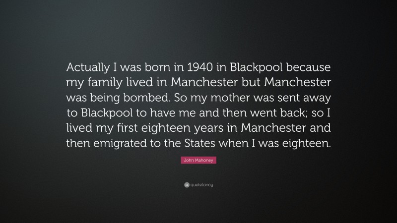 John Mahoney Quote: “Actually I was born in 1940 in Blackpool because my family lived in Manchester but Manchester was being bombed. So my mother was sent away to Blackpool to have me and then went back; so I lived my first eighteen years in Manchester and then emigrated to the States when I was eighteen.”