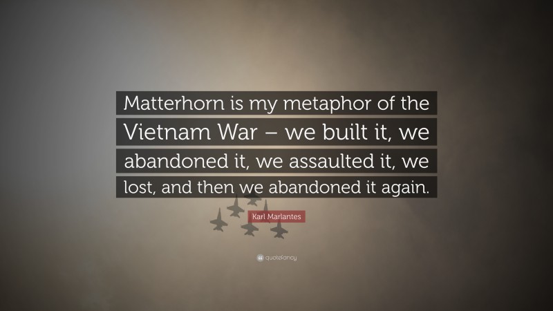 Karl Marlantes Quote: “Matterhorn is my metaphor of the Vietnam War – we built it, we abandoned it, we assaulted it, we lost, and then we abandoned it again.”