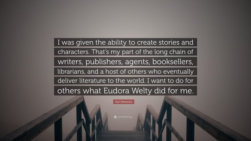 Karl Marlantes Quote: “I was given the ability to create stories and characters. That’s my part of the long chain of writers, publishers, agents, booksellers, librarians, and a host of others who eventually deliver literature to the world. I want to do for others what Eudora Welty did for me.”