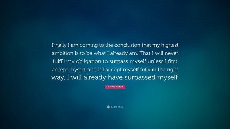 Thomas Merton Quote: “Finally I am coming to the conclusion that my highest ambition is to be what I already am. That I will never fulfill my obligation to surpass myself unless I first accept myself, and if I accept myself fully in the right way, I will already have surpassed myself.”