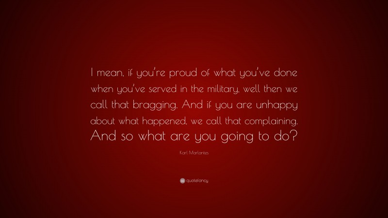 Karl Marlantes Quote: “I mean, if you’re proud of what you’ve done when you’ve served in the military, well then we call that bragging. And if you are unhappy about what happened, we call that complaining. And so what are you going to do?”