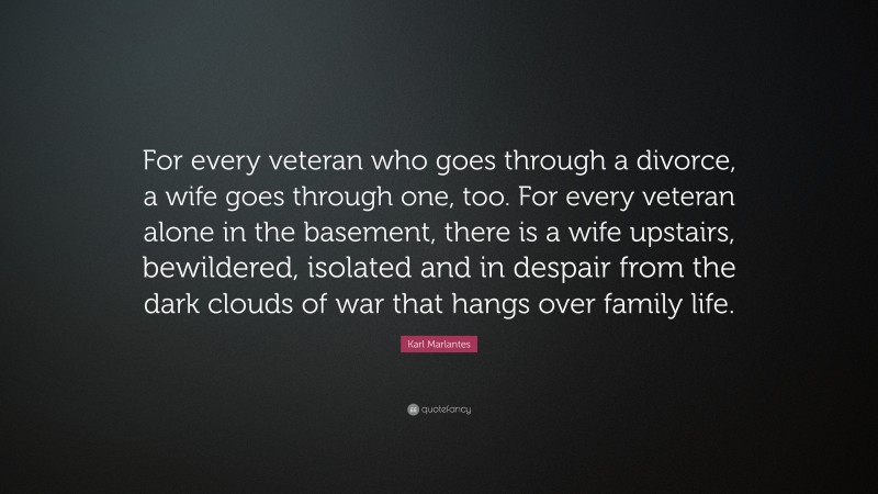 Karl Marlantes Quote: “For every veteran who goes through a divorce, a wife goes through one, too. For every veteran alone in the basement, there is a wife upstairs, bewildered, isolated and in despair from the dark clouds of war that hangs over family life.”