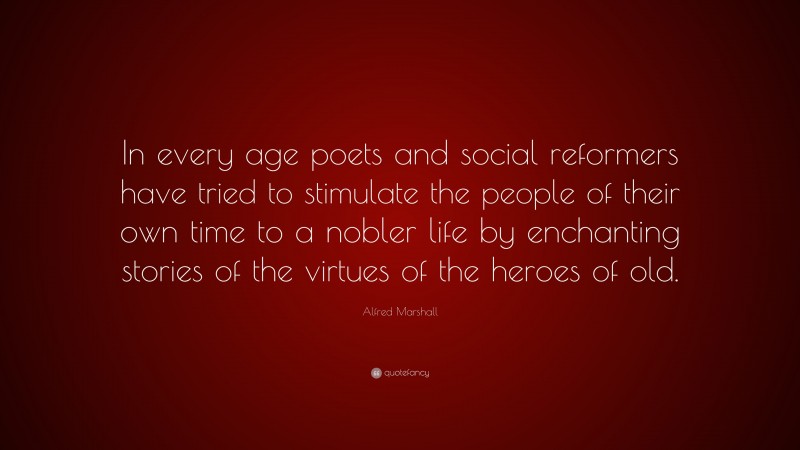 Alfred Marshall Quote: “In every age poets and social reformers have tried to stimulate the people of their own time to a nobler life by enchanting stories of the virtues of the heroes of old.”