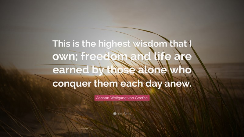 Johann Wolfgang von Goethe Quote: “This is the highest wisdom that I own; freedom and life are earned by those alone who conquer them each day anew.”