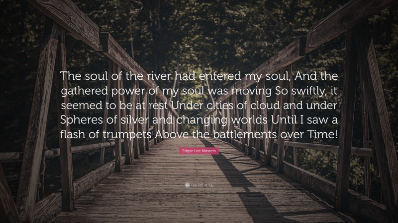 Edgar Lee Masters Quote: “The soul of the river had entered my soul, And the gathered power of my soul was moving So swiftly, it seemed to be at rest Under cities of cloud and under Spheres of silver and changing worlds Until I saw a flash of trumpets Above the battlements over Time!”