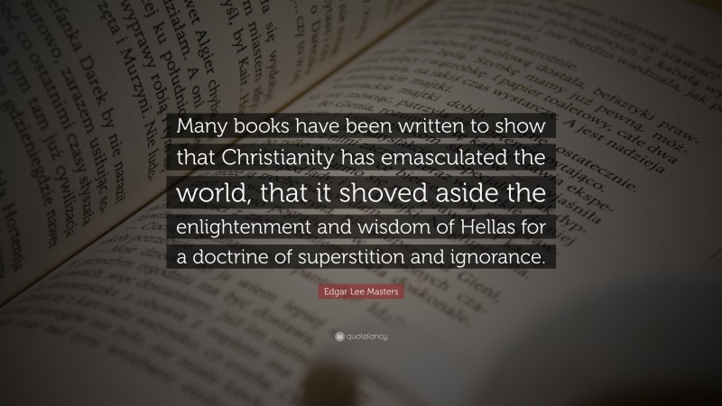 Edgar Lee Masters Quote: “Many books have been written to show that Christianity has emasculated the world, that it shoved aside the enlightenment and wisdom of Hellas for a doctrine of superstition and ignorance.”