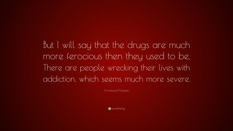 Armistead Maupin Quote: “But I will say that the drugs are much more ferocious then they used to be. There are people wrecking their lives with addiction, which seems much more severe.”