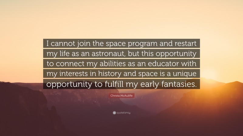 Christa McAuliffe Quote: “I cannot join the space program and restart my life as an astronaut, but this opportunity to connect my abilities as an educator with my interests in history and space is a unique opportunity to fulfill my early fantasies.”