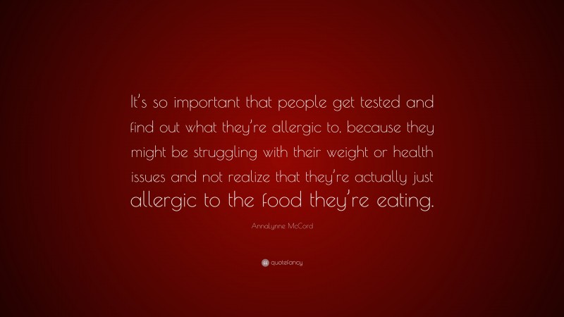 AnnaLynne McCord Quote: “It’s so important that people get tested and find out what they’re allergic to, because they might be struggling with their weight or health issues and not realize that they’re actually just allergic to the food they’re eating.”