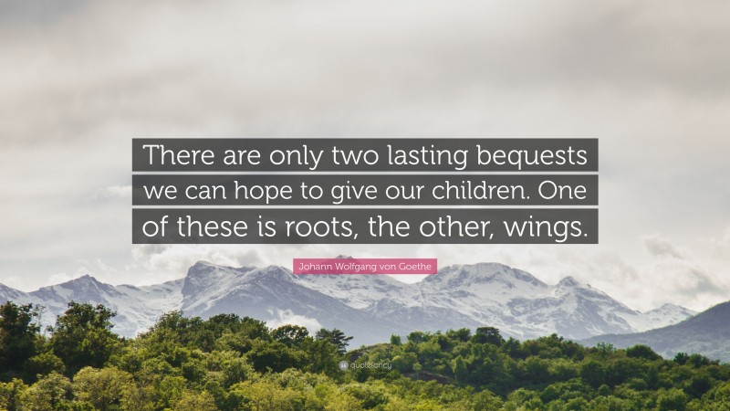 Johann Wolfgang von Goethe Quote: “There are only two lasting bequests we can hope to give our children. One of these is roots, the other, wings.”