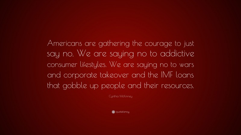Cynthia McKinney Quote: “Americans are gathering the courage to just say no. We are saying no to addictive consumer lifestyles. We are saying no to wars and corporate takeover and the IMF loans that gobble up people and their resources.”