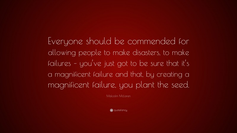 Malcolm McLaren Quote: “Everyone should be commended for allowing people to make disasters, to make failures – you’ve just got to be sure that it’s a magnificent failure and that, by creating a magnificent failure, you plant the seed.”