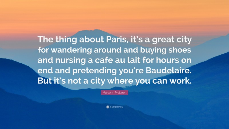 Malcolm McLaren Quote: “The thing about Paris, it’s a great city for wandering around and buying shoes and nursing a cafe au lait for hours on end and pretending you’re Baudelaire. But it’s not a city where you can work.”